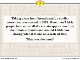 Taking a cue from ‘Awardwapsi’, a similar
movement was started in 2015. More than 7 lakh
people have uninstalled a certain application from
their mobile phones and around 1 lakh have
downgraded it to one on a scale of five.
What was the issue?
A quiz by Somnath Chanda
5
Tech-Biz Quiz 2016, ISI
 