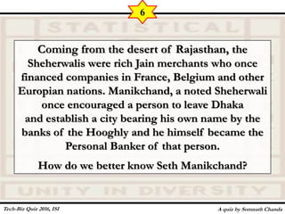 Coming from the desert of Rajasthan, the
Sheherwalis were rich Jain merchants who once
financed companies in France, Belgium and other
Europian nations. Manikchand, a noted Sheherwali
once encouraged a person to leave Dhaka
and establish a city bearing his own name by the
banks of the Hooghly and he himself became the
Personal Banker of that person.
How do we better know Seth Manikchand?
A quiz by Somnath Chanda
6
Tech-Biz Quiz 2016, ISI
 