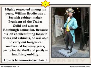 Highly respected among his
peers, William Brodie was a
Scottish cabinet-maker,
President of the Trades
Guild and also an
Edinburgh councillor. Because
his job entailed fitting locks to
doors and cabinets, he was able
to carry out burglaries
undetected for many years,
partly for the thrill and partly to
fund his gambling.
How is he immortalised later?
A quiz by Somnath Chanda
7
Tech-Biz Quiz 2016, ISI
 