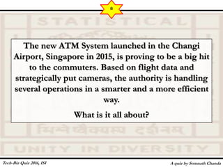 The new ATM System launched in the Changi
Airport, Singapore in 2015, is proving to be a big hit
to the commuters. Based on flight data and
strategically put cameras, the authority is handling
several operations in a smarter and a more efficient
way.
What is it all about?
A quiz by Somnath Chanda
*
Tech-Biz Quiz 2016, ISI
 