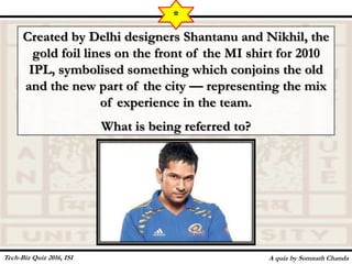 Created by Delhi designers Shantanu and Nikhil, the
gold foil lines on the front of the MI shirt for 2010
IPL, symbolised something which conjoins the old
and the new part of the city — representing the mix
of experience in the team.
What is being referred to?
A quiz by Somnath Chanda
*
Tech-Biz Quiz 2016, ISI
 