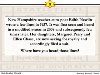 New Hampshire teacher-cum-poet Edith Newlin
wrote a few lines in 1937. It was first seen and heard
in a modified avatar in 2008 and subsequently few
times later. Her daughters, Margaret Perry and
Ellen Chase, are now asking for royalty and
accordingly filed a suit.
Where have you heard those lines?
A quiz by Somnath Chanda
8
Tech-Biz Quiz 2016, ISI
 