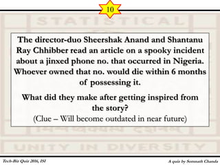 The director-duo Sheershak Anand and Shantanu
Ray Chhibber read an article on a spooky incident
about a jinxed phone no. that occurred in Nigeria.
Whoever owned that no. would die within 6 months
of possessing it.
What did they make after getting inspired from
the story?
(Clue – Will become outdated in near future)
A quiz by Somnath Chanda
10
Tech-Biz Quiz 2016, ISI
 