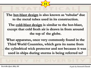 The hot-blast design is also known as ‘tubular’ due
to the metal tubes used in its construction.
The cold-blast design is similar to the hot-blast,
except that cold fresh air is drawn in from around
the top of the globe.
What apparatus, once very commonly found in the
Third World Countries, which gets its name from
the cylindrical wick protector and not because it was
used in ships during storms is being referred to?
A quiz by Somnath Chanda
11
Tech-Biz Quiz 2016, ISI
 
