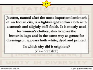 Jaconet, named after the most important landmark
of an Indian city, is a lightweight cotton cloth with
a smooth and slightly stiff finish. It is mostly used
for women’s clothes, also to cover the
butter in kegs and in the same way as gauze for
dressings; it appears both white, dyed and printed.
In which city did it originate?
(vis – next slide)
A quiz by Somnath Chanda
12
Tech-Biz Quiz 2016, ISI
 