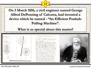 On 3 March 1856, a civil engineer named George
Alfred DePenning of Calcutta, had invented a
device which he named - “An Efficient Punkah-
Pulling Machine”.
What is so special about this matter?
A quiz by Somnath Chanda
13
Tech-Biz Quiz 2016, ISI
 