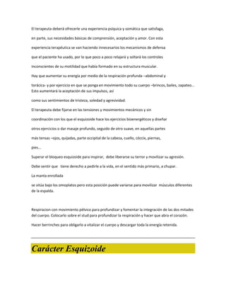 El terapeuta deberá ofrecerle una experiencia psíquica y somática que satisfaga,

en parte, sus necesidades básicas de comprensión, aceptación y amor. Con esta

experiencia terapéutica se van haciendo innecesarios los mecanismos de defensa

que el paciente ha usado, por lo que poco a poco relajará y soltará los controles

inconscientes de su motilidad que había formado en su estructura muscular.

Hay que aumentar su energía por medio de la respiración profunda –abdominal y

torácica- y por ejercicio en que se ponga en movimiento todo su cuerpo –brincos, bailes, zapateo...
Esto aumentará la aceptación de sus impulsos, así

como sus sentimientos de tristeza, soledad y agresividad.

El terapeuta debe fijarse en las tensiones y movimientos mecánicos y sin

coordinación con los que el esquizoide hace los ejercicios bioenergéticos y diseñar

otros ejercicios o dar masaje profundo, seguido de otro suave, en aquellas partes

más tensas –ojos, quijadas, parte occipital de la cabeza, cuello, cóccix, piernas,

pies...

Superar el bloqueo esquizoide para inspirar, debe liberarse su terror y movilizar su agresión.

Debe sentir que tiene derecho a pedirle a la vida, en el sentido más primario, a chupar.

La manta enrollada

se sitúa bajo los omoplatos pero esta posición puede variarse para movilizar músculos diferentes
de la espalda.



Respiracion con movimiento pélvico para profundizar y fomentar la integración de las dos mitades
del cuerpo. Colocarlo sobre el stud para profundizar la respiración y hacer que abra el corazón.

Hacer berrinches para obligarlo a vitalizar el cuerpo y descargar toda la energía retenida.




Carácter Esquizoide
 