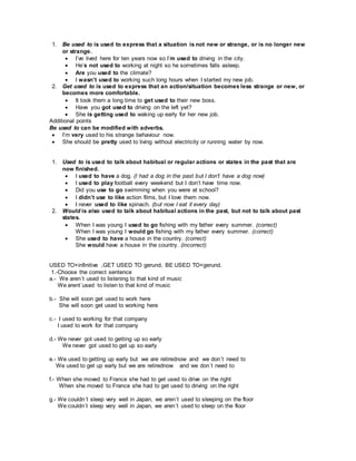 1. Be used to is used to express that a situation is not new or strange, or is no longer new
or strange.
 I’ve lived here for ten years now so I’m used to driving in the city.
 He’s not used to working at night so he sometimes falls asleep.
 Are you used to the climate?
 I wasn’t used to working such long hours when I started my new job.
2. Get used to is used to express that an action/situation becomes less strange or new, or
becomes more comfortable.
 It took them a long time to get used to their new boss.
 Have you got used to driving on the left yet?
 She is getting used to waking up early for her new job.
Additional points
Be used to can be modified with adverbs.
 I’m very used to his strange behaviour now.
 She should be pretty used to living without electricity or running water by now.
1. Used to is used to talk about habitual or regular actions or states in the past that are
now finished.
 I used to have a dog. (I had a dog in the past but I don’t have a dog now)
 I used to play football every weekend but I don’t have time now.
 Did you use to go swimming when you were at school?
 I didn’t use to like action films, but I love them now.
 I never used to like spinach. (but now I eat it every day)
2. Would is also used to talk about habitual actions in the past, but not to talk about past
states.
 When I was young I used to go fishing with my father every summer. (correct)
When I was young I would go fishing with my father every summer. (correct)
 She used to have a house in the country. (correct)
She would have a house in the country. (incorrect)
USED TO+infinitive ,GET USED TO gerund, BE USED TO+gerund.
1.-Choose the correct sentence
a.- We aren´t used to listening to that kind of music
We arent´used to listen to that kind of music
b.- She will soon get used to work here
She will soon get used to working here
c.- I used to working for that company
I used to work for that company
d.- We never got used to getting up so early
We never got used to get up so early
e.- We used to getting up early but we are retirednow and we don´t need to
We used to get up early but we are retirednow and we don´t need to
f.- When she moved to France she had to get used to drive on the right
When she moved to France she had to get used to driving on the right
g.- We couldn´t sleep very well in Japan, we aren´t used to sleeping on the floor
We couldn´t sleep very well in Japan, we aren´t used to sleep on the floor
 