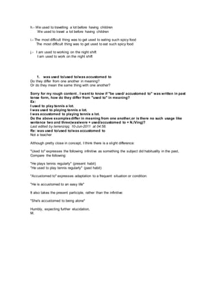 h.- We used to travelling a lot before having children
We used to travel a lot before having children
i.- The most difficult thing was to get used to eating such spicy food
The most difficult thing was to get used to eat such spicy food
j.- I am used to working on the night shift
I am used to work on the night shift
1. was used to/used to/was accustomed to
Do they differ from one another in meaning?
Or do they mean the same thing with one another?
Sorry for my rough content . I want to know if "be used/ accustomed to" was written in past
tense form, how do they differ from "used to" in meaning?
Ex:
I used to play tennis a lot.
I was used to playing tennis a lot.
I was accustomed to playing tennis a lot.
Do the above examplesdiffer in meaning from one another,or is there no such usage like
sentence two and three(was/were + used/accustomed to + N./Ving)?
Last edited by terrenziqq; 10-Jun-2011 at 04:58.
Re: was used to/used to/was accustomed to
Not a teacher
Although pretty close in concept, I think there is a slight difference:
"Used to" expresses the following infinitive as something the subject did habituallly in the past,
Compare the following:
"He plays tennis regularly" (present habit)
"He used to play tennis regularly" (past habit)
"Accustomed to" expresses adaptation to a frequent situation or condition:
"He is accustomed to an easy life"
It also takes the present participle, rather than the infinitive:
"She's accustomed to being alone"
Humbly, expecting further elucidation,
M.
 