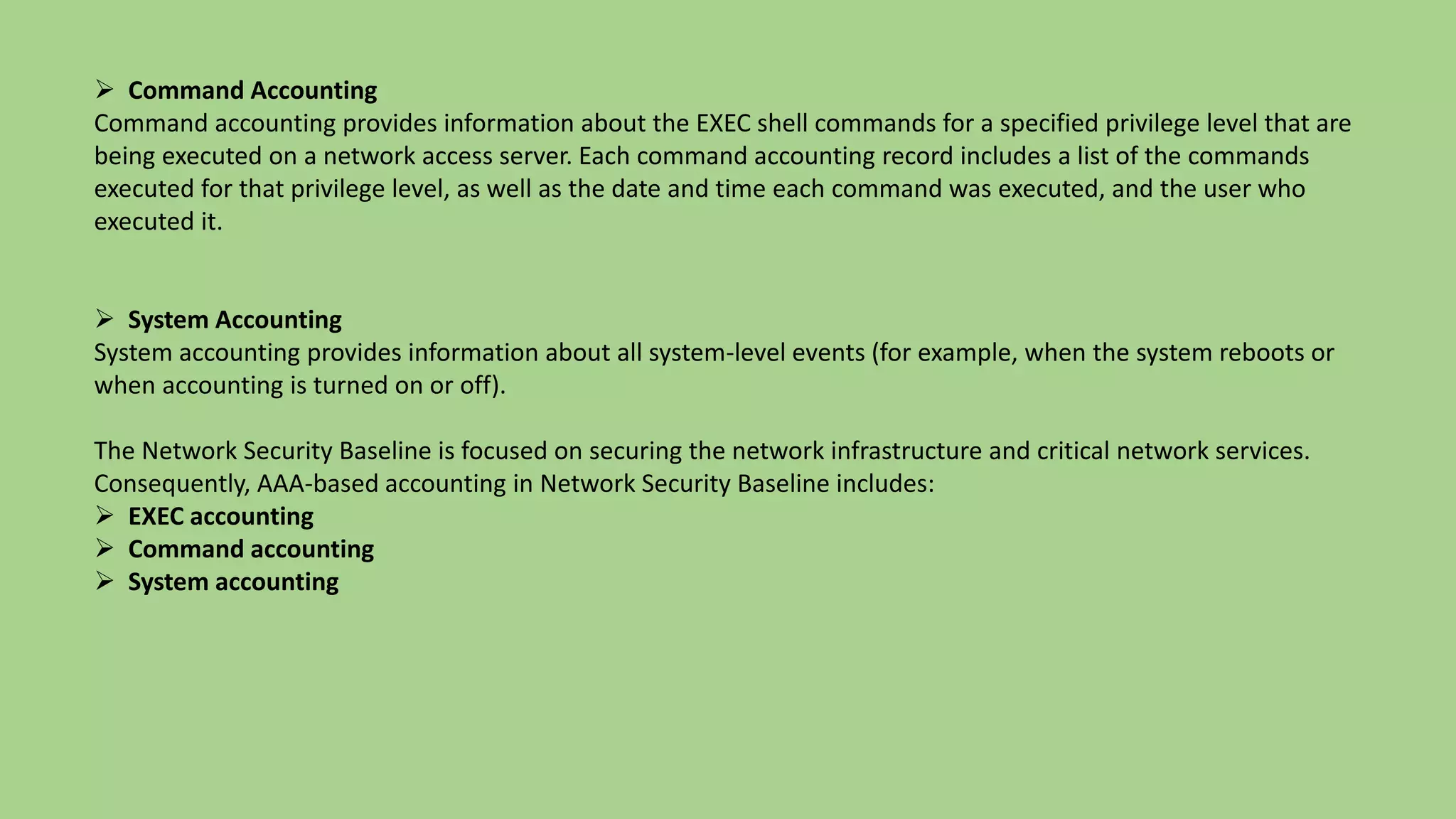  Command Accounting
Command accounting provides information about the EXEC shell commands for a specified privilege level that are
being executed on a network access server. Each command accounting record includes a list of the commands
executed for that privilege level, as well as the date and time each command was executed, and the user who
executed it.
 System Accounting
System accounting provides information about all system-level events (for example, when the system reboots or
when accounting is turned on or off).
The Network Security Baseline is focused on securing the network infrastructure and critical network services.
Consequently, AAA-based accounting in Network Security Baseline includes:
 EXEC accounting
 Command accounting
 System accounting
 
