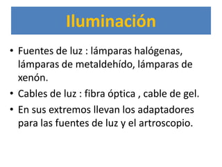 Iluminación
• Fuentes de luz : lámparas halógenas,
  lámparas de metaldehído, lámparas de
  xenón.
• Cables de luz : fibra óptica , cable de gel.
• En sus extremos llevan los adaptadores
  para las fuentes de luz y el artroscopio.
 