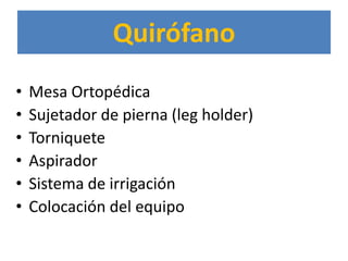 Quirófano
•   Mesa Ortopédica
•   Sujetador de pierna (leg holder)
•   Torniquete
•   Aspirador
•   Sistema de irrigación
•   Colocación del equipo
 