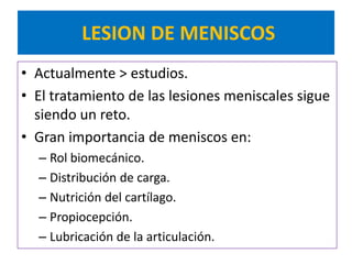 LESION DE MENISCOS
• Actualmente > estudios.
• El tratamiento de las lesiones meniscales sigue
  siendo un reto.
• Gran importancia de meniscos en:
  – Rol biomecánico.
  – Distribución de carga.
  – Nutrición del cartílago.
  – Propiocepción.
  – Lubricación de la articulación.
 