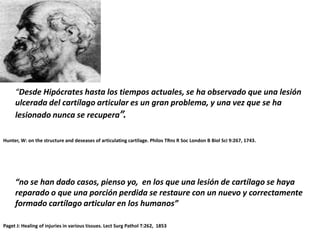 “Desde Hipócrates hasta los tiempos actuales, se ha observado que una lesión
     ulcerada del cartílago articular es un gran problema, y una vez que se ha
     lesionado nunca se recupera”.

Hunter, W: on the structure and deseases of articulating cartilage. Philos TRns R Soc London B Biol Sci 9:267, 1743.




     “no se han dado casos, pienso yo, en los que una lesión de cartílago se haya
     reparado o que una porción perdida se restaure con un nuevo y correctamente
     formado cartílago articular en los humanos”

Paget J: Healing of injuries in various tissues. Lect Surg Pathol T:262, 1853
 