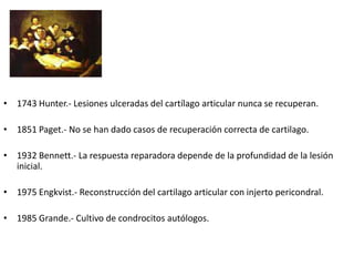 HISTORIA


• 1743 Hunter.- Lesiones ulceradas del cartílago articular nunca se recuperan.

• 1851 Paget.- No se han dado casos de recuperación correcta de cartilago.

• 1932 Bennett.- La respuesta reparadora depende de la profundidad de la lesión
  inicial.

• 1975 Engkvist.- Reconstrucción del cartilago articular con injerto pericondral.

• 1985 Grande.- Cultivo de condrocitos autólogos.
 