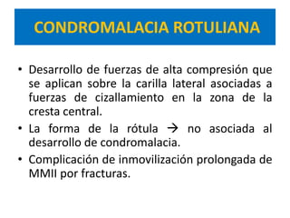 CONDROMALACIA ROTULIANA

• Desarrollo de fuerzas de alta compresión que
  se aplican sobre la carilla lateral asociadas a
  fuerzas de cizallamiento en la zona de la
  cresta central.
• La forma de la rótula  no asociada al
  desarrollo de condromalacia.
• Complicación de inmovilización prolongada de
  MMII por fracturas.
 