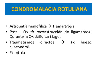 CONDROMALACIA ROTULIANA

• Artropatía hemofílica  Hemartrosis.
• Post – Qx  reconstrucción de ligamentos.
  Durante la Qx daño cartílago.
• Traumatismos directos  Fx hueso
  subcondral.
• Fx rótula.
 