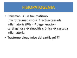 FISIOPATOGENIA
• Chirsman  un traumatismo
  (microtraumatismos)  activa cascada
  inflamatoria (PGs) degeneración
  cartilaginosa  sinovitis crónica  cascada
  inflamatoria.
• Trastorno bioquímico del cartílago???
 
