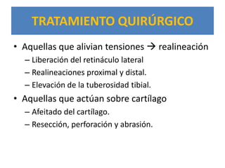TRATAMIENTO QUIRÚRGICO
• Aquellas que alivian tensiones  realineación
  – Liberación del retináculo lateral
  – Realineaciones proximal y distal.
  – Elevación de la tuberosidad tibial.
• Aquellas que actúan sobre cartílago
  – Afeitado del cartílago.
  – Resección, perforación y abrasión.
 