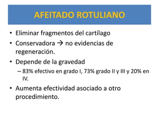 AFEITADO ROTULIANO
• Eliminar fragmentos del cartílago
• Conservadora  no evidencias de
  regeneración.
• Depende de la gravedad
  – 83% efectivo en grado I, 73% grado II y III y 20% en
    IV.
• Aumenta efectividad asociado a otro
  procedimiento.
 