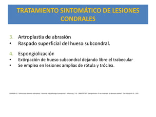 TRATAMIENTO SINTOMÁTICO DE LESIONES
                       CONDRALES

3. Artroplastia de abrasión
• Raspado superficial del hueso subcondral.
4. Espongiolización
•            Extirpación de hueso subcondral dejando libre el trabecular
•            Se emplea en lesiones amplias de rótula y tróclea.




JOHNSON LO. “Arthroscopic abrasion arthroplasty . Historical and pathological perspective” Arthoscopy 2:54. 1986FICAT RP. “Spongiolization. A nex treatment of deseases patellae” Clin Orthop144:74, 1979
 