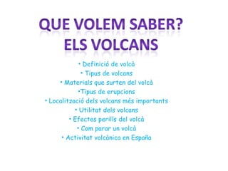 • Definició de volcà
• Tipus de volcans
• Materials que surten del volcà
•Tipus de erupcions
• Localització dels volcans més importants
• Utilitat dels volcans
• Efectes perills del volcà
• Com parar un volcà
• Activitat volcànica en España
 