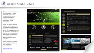 Website. Accude TI. 2014
El nuevo website de Accude TI
tenía que reflejar la propia
esencia de Accude: una
Compañía ágil, dinámica,
cercana, y con buenas
referencias. Una web que
transmitiera “buenas
sensaciones”.
Diseñé una imagen diferente,
sobre un fondo muy oscuro,
completamente diferencial del
terreno en el que se mueve el
sector. Me encargué también de
los contenidos, arriesgando con
algunos muy novedosos, donde
directamente transmitíamos
sensaciones sobre
acontecimientos de sobra
conocidos.
Diseñé también los collage de
imágenes, y todos los Metas
para optimizar su
posicionamiento.
www.accude.com
 