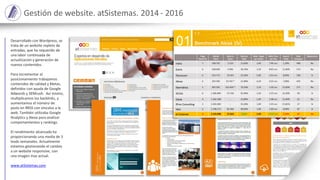 Gestión de website. atSistemas. 2014 - 2016
Desarrollado con Wordpress, se
trata de un website repleto de
entradas, que ha requerido de
una labor continuada de
actualización y generación de
nuevos contenidos.
Para incrementar el
posicionamiento trabajamos
contenidos de calidad y Metas,
definidos con ayuda de Google
Adwords y SEMrush. Así mismo,
multiplicamos los backlinks, y
aumentamos el número de
posts en RRSS con vínculos a la
web. También utilizaba Google
Analytics y Alexa para analizar
comportamientos y rankings.
El rendimiento alcanzado ha
proporcionando una media de 3
leads semanales. Actualmente
estamos gestionando el cambio
a un website responsive, con
una imagen mas actual.
www.atSistemas.com
 