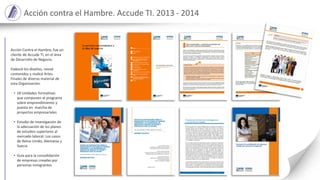 Acción contra el Hambre. Accude TI. 2013 - 2014
Acción Contra el Hambre, fue un
cliente de Accude TI, en el área
de Desarrollo de Negocio.
Elaboré los diseños, revisé
contenidos y realicé Artes
Finales de diverso material de
esta Organización:
• 18 Unidades formativas
que componen el programa
sobre emprendimiento y
puesta en marcha de
proyectos empresariales
• Estudio de investigación de
la adecuación de los planes
de estudios superiores al
mercado laboral: Los casos
de Reino Unido, Alemania y
Suecia
• Guía para la consolidación
de empresas creadas por
personas inmigrantes
 