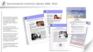Documentación comercial. Uptivity. 2006 - 2013
Realicé toda la documentación
de la Compañía, encargándome
de los conceptos, diseños,
contenidos y artes finales,
incluyendo algunas fotografías
propias.
Elavoré diversos folletos de
documentación corporativa, por
línea de negocio, y
documentación por servicios.
Todo este material se realizó en
forma de fichas y en tamaño
DIN A4, con el objetivo de
personalizar la documentación a
entregar, en función del tipo y
necesidades del cliente.
La documentación seleccionada
se incluía en una carpeta
corporativa, también diseñada
por mi.
 