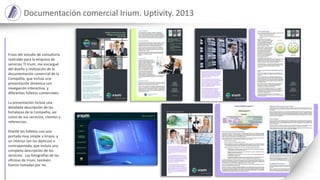 Documentación comercial Irium. Uptivity. 2013
Fruto del estudio de consultoría
realizado para la empresa de
servicios TI Irium, me encargué
del diseño y realización de la
documentación comercial de la
Compañía, que incluía una
presentación dinámica con
navegación interactiva, y
diferentes folletos comerciales.
La presentación incluía una
detallada descripción de las
fortalezas de la Compañía, así
como de sus servicios, clientes y
referencias.
Diseñé los folletos con una
portada muy simple y limpia, y
un interior (en los dípticos) o
contraportada, que incluía una
completa descripción de los
servicios. Las fotografías de las
oficinas de Irium, también
fueron tomadas por mí.
 