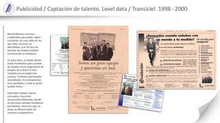 Somos un gran equipo
y queremos ser más
Level data es la empresa española del sector informático con mayor crecimiento en los últimos años.
Un equipo de más de 400 profesionales comprometidos con nuestro trabajo.
Y queremos crecer más.
Aportamos servicios y soluciones informáticas, con una oferta ágil, flexible y sólida.
Y queremos aportar más.
Prestamos nuestros servicios en todas las comunidades autónomas y
tenemos oficinas en Madrid, Barcelona y Bilbao.
Y queremos llegar mucho más lejos.
Por eso en Level data necesitamos personas como tú, con experiencia y decididas a promocionarse
profesionalmente. Con capacidad de tomar decisiones y cumplir objetivos.
Con afán de superación e interés en participar en el desarrollo diario de tu empresa.
Personas constructivas que quieran integrarse en nuestro equipo,
porque también quieren ser más.
Si quieres ser más, envía tu C.V. a Level data, Selección de Personal, o rellena, recorta y envía este cupón y nosotros nos pondremos en
contacto contigo. Todas las referencias se tratarán con confidencialidad.
Área de interés Experiencia Entornos conocidos (técnicos)
Técnico…….. Ninguna ………….... Windows NT… Visual Basic / C, C++ …….
Comercial….. 1-5 años……………. UNIX…………. Developer / Power Builder…
Directivo.…… 5-10 años………….. MVS ……….… Natural / Adabas….…………
más de 10 años …… Otros ………………… CICS / DB2 ..………….……
Nombre…………………………… Primer apellido…………………………... Segundo apellido………………………………
Dirección………………………………………………………… C.P…………. Población……………………………..………..
Provincia………………………..…… Teléfono……………………………..….Correo-e………..………………………………
compromiso profesional
C/ Serrano Anguita, 10 - 28004 Madrid
Tel.: 91 594 11 44 - Fax.: 91 594 19 51
Correo-e.: selección@leveldata.es
www.leveldata.es
Travessera de Gràcia, 56 - 08006 Barcelona
Tel.: 93 414 35 25 - Fax.: 93 414 34 29
Correo-e.: selección@leveldata.es
www.leveldata.es
Publicidad / Captación de talento. Level data / Transiciel. 1998 - 2000
Necesitábamos recursos
cualificados para poder seguir
creciendo, en unos años en los
que éstos recursos no
abundaban, y en los que los
portales de empleo estaban
comenzando su andadura.
En estos años, el medio donde
todos mirábamos para cambiar
de empleo era el suplemento de
empleo de el diario El Pais.
También era el medio más
costoso. Teníamos demasiadas
necesidades, los presupuestos
muy ajustados, y nada se podía
quedar fuera.…
Intentaba trabajar nuevos
conceptos, transmitir
sensaciones diferentes, donde
las personas siempre estubieran
por delante. Anuncios que sin
duda, se diferenciaban de
nuestros competidores.
 
