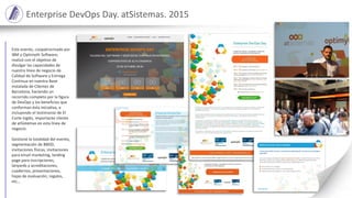 Enterprise DevOps Day. atSistemas. 2015
Este evento, coopatrocinado por
IBM y Optimyth Software,
realizó con el objetivo de
divulgar las capacidades de
nuestra línea de negocio de
Calidad de Software y Entrega
Continua en nuestra Base
Instalada de Clientes de
Barcelona, haciendo un
recorrido completo por la figura
de DevOps y los beneficios que
conforman ésta iniciativa, e
incluyendo el testimonio de El
Corte Inglés, importante cliente
de atSistemas en esta línea de
negocio.
Gestioné la totalidad del evento,
segmentación de BBDD,
invitaciones físicas, invitaciones
para email marketing, landing
page para inscripciones,
lanyards y acreditaciones,
cuadernos, presentaciones,
hojas de evaluación, regalos,
etc…
 