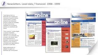 Newsletters. Level data / Transiciel. 1998 - 1999
“Level data on-line” se
desarrolló con el objetivo de
comunicar a nuestros clientes
nuestros éxitos, acuerdos,
proyectos más relevantes,
servicios y todas las novedades.
El plato fuerte de esta
newsletter era un proyecto
estrella con comentarios del
cliente.
“Entre nosotros”, estaba dirgida
a nuestros empleados,
redactado en un tono más
informal, y con contenidos más
cercanos, y de interés, tanto
para el desarrollo de su
actividad , como para conocer
todas los cursos, eventos y
actividades que organizabamos
para ellos en Level data.
Ambas publicaciones se
editaban en papel y se
distribuían por correo postal.
 
