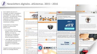 Newsletters digitales. atSistemas. 2015 – 2016
Con el objetivo de acercar la
Compañía, sus éxitos y novedades a
los trabajadores, se creó “somos
atSistemas”, una publicación interna,
de carácter mensual, que fue
adaptando su diseño y contenidos,
en función de la participación y
comentarios recibidos.
A nivel externo, en esta etapa
también se contó con dos
publicaciones:
• Una newsletter trimestral,
dirigida a clientes de tecnología
Atlassian, en la que se
destacaban las novedades de
este fabricante, y nuestros
últimos proyectos Atlassian
• connectat, también trimestral, y
con contenidos centrados en la
actualidad de atSistemas
respecto a la Transformación
Digital
La gestión de éstas publicaciones la
realicé con Campaign Monitor.
 