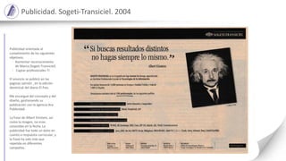 Publicidad. Sogeti-Transiciel. 2004
Publicidad orientada al
cumplimiento de los siguientes
objetivos:
- Aumentar reconocimiento
de Marca (Sogeti-Transiciel)
- Captar profesionales TI
El anuncio se publicó en las
páginas salmón , en la edición
dominical del diario El Pais.
Me encargué del concepto y del
diseño, gestionando su
publicación con la agencia Ara
Publicidad.
La frase de Albert Einstein, así
como la imagen, no eran
conocidas en la fecha. La
publicidad fue todo un éxito en
cuanto a respuesta currucular, y
la frase ha sido más que
repetida en diferentes
campañas.
 