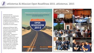 atSistemas & Atlassian Open RoadShow 2015. atSistemas. 2015
Una de las áreas de
especialización mas importantes
de atSistemas es Atlassian.
A través de su Centro Experto, la
Compañía se ha convertido en
un Atlassian Expert de referencia
en España, con un foco
importante en la Gran Cuenta.
atSsistemas & Atlassian Open
Roadshow 2015, nació como el
encuentro anual de atSistemas
sobre tecnología Atlassian,
dirigido a grandes
organizaciones . Celebrado en
Madrid y Barcelona (Casa
Velázquez y Fábrica de Cervezas
Moritz respectivamente), este
evento diseñado y gestionado
íntegramente por mi, fue todo
un éxito, no solo de audiencia,
sino también por su evaluación,
alcanzando una puntuación
media de 9,8 sobre 10, en
cuanto a logística y gestión.
 