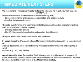 We recommend Prospective Investor to take the following no-regret / low-risk steps to:
INVEST …!
•Launch quantitative market research (will be done by AAB)
– to confirm customer preferences, segmentation and price sensitivity
– to refine the economic model
•Select a target market and scan for potential Bank acquisitions (for example by asking
AAB to recommend potential targets) :
– Develop acquisition criteria
– Identify high-potential candidates and conduct due-dilligence
•Prepare a business case for discussion with the Board
In about 2 months, Prospective Bank Management should be in position to make the first
Go
/ No Go decision to proceed with building Prospective Bank Unit pilots and acquiring a
small
number (e.g., 3-5) pilot BANKs.
About 4 months later, Prospective Bank Management should review the progress of
these 2 initiatives, update the business case and make the definitive Go / No Go decision
to proceed with the overall rollout of the Mass Market strategy.
IMMEDIATE NEXT STEPS
 