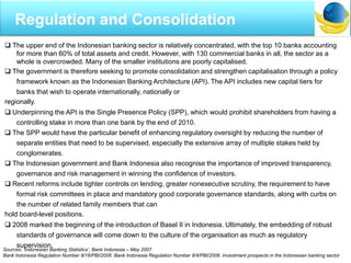  The upper end of the Indonesian banking sector is relatively concentrated, with the top 10 banks accounting
for more than 60% of total assets and credit. However, with 130 commercial banks in all, the sector as a
whole is overcrowded. Many of the smaller institutions are poorly capitalised.
 The government is therefore seeking to promote consolidation and strengthen capitalisation through a policy
framework known as the Indonesian Banking Architecture (API). The API includes new capital tiers for
banks that wish to operate internationally, nationally or
regionally.
 Underpinning the API is the Single Presence Policy (SPP), which would prohibit shareholders from having a
controlling stake in more than one bank by the end of 2010.
 The SPP would have the particular benefit of enhancing regulatory oversight by reducing the number of
separate entities that need to be supervised, especially the extensive array of multiple stakes held by
conglomerates.
 The Indonesian government and Bank Indonesia also recognise the importance of improved transparency,
governance and risk management in winning the confidence of investors.
 Recent reforms include tighter controls on lending, greater nonexecutive scrutiny, the requirement to have
formal risk committees in place and mandatory good corporate governance standards, along with curbs on
the number of related family members that can
hold board-level positions.
 2008 marked the beginning of the introduction of Basel II in Indonesia. Ultimately, the embedding of robust
standards of governance will come down to the culture of the organisation as much as regulatory
supervision.
Sources: „Indonesian Banking Statistics‟, Bank Indonesia – May 2007.
Bank Indonesia Regulation Number 8/16/PBI/2006. Bank Indonesia Regulation Number 8/4/PBI/2006. Investment prospects in the Indonesian banking sector
Regulation and Consolidation
 
