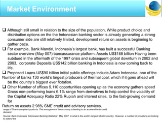  Although still small in relation to the size of the population, While product choice and
distribution options on the the Indonesian banking sector is already generating a strong
consumer side are still relatively limited, development return on assets is beginning to
gather pace.
 For example, Bank Mandiri, Indonesia’s largest bank, has built a successful Banking
sector overview (May 007) bancassurance platform. Assets US$188 billion Having been
subdued in the aftermath of the 1997 crisis and subsequent global downturn in 2002 and
2003, corporate Deposits US$142 billion banking in Indonesia is now coming back to
life.
 Proposed Loans US$90 billion initial public offerings include Adaro Indonesia, one of the
Number of banks 130 world’s largest producers of thermal coal, which if it goes ahead will
be the country’s biggest ever flotation.
 Other Number of offices 9,110 opportunities opening up as the economy gathers speed
Gross non-performing loans 6.1% range from derivatives to help control the volatility of
the Capital Adequacy Ratio 22% Rupiah and interest rates, to the fast-growing demand
for
Return on assets 2.98% SME credit and advisory services.
Source: Bank Indonesia „Indonesian Banking Statistics‟, May 2007. in what is the world‟s largest Muslim country. However, a number of providers are looking
to extend the
range of Sharia-compliant products. The resurgence of the economy is leading to an acceleration in credit
demand.
Market Environment
 