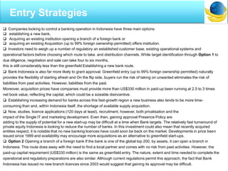  Companies looking to control a banking operation in Indonesia have three main options:
 establishing a new bank,
 Acquiring an existing institution opening a branch of a foreign bank or
 acquiring an existing Acquisition (up to 99% foreign ownership permitted) offers institution.
 Investors need to weigh up a number of regulatory an established customer base, existing operational systems and
operational factors before choosing which route to take. and distribution channels. While target identification through Option 1 to
due diligence, negotiation and sale can take four to six months,
this is still considerably less than the greenfield Establishing a new bank route.
 Bank Indonesia is also far more likely to grant approval. Greenfield entry (up to 99% foreign ownership permitted) naturally
provides the flexibility of starting afresh and On the flip side, buyers run the risk of taking on unwanted eliminates the risk of
liabilities from past activities. However, liabilities from the past.
Moreover, acquisition prices have companies must provide more than US$330 million in paid-up been running at 2.5 to 3 times
net book value, reflecting the capital, which could be a sizeable disincentive.
 Establishing increasing demand for banks across this fast-growth region a new business also tends to be more time-
consuming than and, within Indonesia itself, the shortage of available supply acquisition.
 Now, studies, licence applications (120 days at least), recruitment, however, both privatisation and the
impact of the Single IT and marketing development. Even then, gaining approval Presence Policy are
adding to the supply of potential for a new start-up may be difficult at a time when Bank targets. The relatively fast turnaround of
private equity Indonesia is looking to reduce the number of banks. In this investment could also mean that recently acquired
entities respect, it is notable that no new banking licences have could soon be back on the market. Developments in price been
issued since 1999 and availability may encourage more acquisitions as an alternative to greenfield start-ups.
 Option 2 Opening a branch of a foreign bank If the bank is one of the global top 200, by assets, it can open a branch in
Indonesia. This route does away with the need to find a local partner and comes with no risk from past activities. However, the
paid-up capital requirement (US$330 million) is the same as greenfield entry. The nature, extent and time needed to complete the
operational and regulatory preparations are also similar. Although current regulations permit this approach, the fact that Bank
Indonesia has issued no new branch licences since 2003 would suggest that gaining its approval may be difficult.
Entry Strategies
 