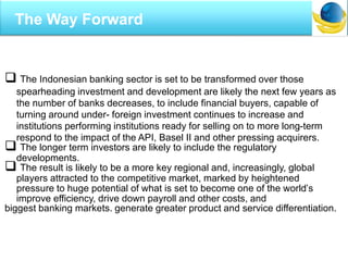  The Indonesian banking sector is set to be transformed over those
spearheading investment and development are likely the next few years as
the number of banks decreases, to include financial buyers, capable of
turning around under- foreign investment continues to increase and
institutions performing institutions ready for selling on to more long-term
respond to the impact of the API, Basel II and other pressing acquirers.
 The longer term investors are likely to include the regulatory
developments.
 The result is likely to be a more key regional and, increasingly, global
players attracted to the competitive market, marked by heightened
pressure to huge potential of what is set to become one of the world’s
improve efficiency, drive down payroll and other costs, and
biggest banking markets. generate greater product and service differentiation.
The Way Forward
 