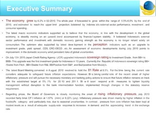 I
• The economy grew by 6.2% in 02-2010. The whole year it forecasted to grow within the range of 5.5%-6.0% by the end of
2010, and estimated to reach the upper limit projection, bolstered by Indones ia's external sector performance, investment , and
consumer spending .
• The latest macro economic indicators supported us to believe that the economy , in line with the development in the global
economy, is steadily moving on an upward trend accompanied by financia l system stability . It bolstered Indonesia's external
sector performance and investment, with domestic recovery gaining strength as the economy is no longer reliant solely on
consumption. The optimism also supported by latest deve lopment in the perception indicators such as an upgrade to
investment grade, yield spread , CDS, CRC-OECD , etc. An assessment of economic developments during July 2010 points to
improvement in the domestic economy amid persistent risks of global uncertainties.
• On July 13th 2010,Japan Credit Rating Agency (JCR) upgraded Indonesia's sovereign rating to Investment Grade , from BB+ to
BBB-.This upgrade was the first investment grade for Indonesia in 13 years . Currently,the Republic of Indonesia's sovereign rating BB+
/Stable from Fitch , BB+/Stable from R&l, BB/Positive from S&P, and Ba2/positive from Moody's.
• The latest Board Meeting convened in A ugust 2010 resolved to hold the 81 Rate at 6.5%. For the time being, the current rate
considers adequate to safeguard future inflation expectations. However, Bl is taking careful note of the recent onset of higher
inflationary pressure and will pursue the necessary monetary and banking policy actions to ensure that future inflation remains on track
with the established target at 5% :1% for 20 10 and 201 1. Bl w ill soon respond w ith measures to tighten liquidity
management without disruption to the bank intermediation function, implemented through changes in the statutory reserve
requirement.
• Regarding prices, the Board of Governors is closely monitoring the onset of rising inflationary pressure. July 2010
recorded fairly brisk CP I inflation at 1.57% (mtm) or 6.22% (yoy). Inflationary pressure was driven mainly by higher inflation in the
foodstuffs category and particularly rice, due to seasonal uncertainties. In contrast , pressure from core inflation has been kept at
modest levels as a result of adequate supply-side response to increases in demand and the appreciating trend in the exchange
rate.
Executive Summary
 