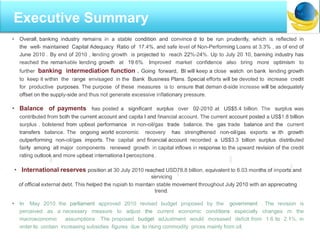 • Overall, banking industry remains in a stable condition and convince d to be run prudently, which is reflected in
the well- maintained Capital Adequacy Ratio of 17.4%, and safe level of Non-Performing Loans at 3.3% , as of end of
June 2010 . By end of 2010 , lending growth is projected to reach 22%-24%. Up to July 20 10, banking industry has
reached the remarkable lending growth at 19.6%. Improved market confidence also bring more optimism to
further banking intermediation function . Going forward, Bl will keep a close watch on bank lending growth
to keep it within the range envisaged in the Bank Business Plans. Special efforts will be devoted to increase credit
for productive purposes. The purpose of these measures is to ensure that deman d-side increase will be adequately
offset on the supply-side and thus not generate excessive inflationary pressure.
• Balance of payments has posted a significant surplus over 02-2010 at US$5.4 billion. The surplus was
contributed from both the current account and capita l and financial account. The current account posted a US$1.8 billion
surplus , bolstered from upbeat performance in non-oil/gas trade balance, the gas trade balance and the current
transfers balance. The ongoing world economic recovery has strengthened non-oil/gas exports w ith growth
outperforming non-oil/gas imports. The capital and financial account recorded a US$3.3 billion surplus distributed
fairly among all major components . renewed growth in capital inflows in response to the upward revision of the credit
rating outlook and more upbeat internationa l perceptions .
• International reserves position at 30 July 2010 reached USD78.8 billion, equivalent to 6.03 months of imports and
servicing
of official external debt. This helped the rupiah to maintain stable movement throughout July 2010 with an appreciating
trend.
• In May 2010. the parliament approved 2010 revised budget proposed by the government . The revision is
perceived as a necessary measure to adjust the current economic conditions especially changes m the
macroeconomic assumptions . The proposed budget adJustment would mcreased deficit from 1.6 to 2.1%, in
order to contain increasing subsidies figures due to rising commodity prices mainly from oil.
I
Executive Summary
 