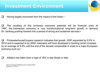  Having largely recovered from the impact of the Asian •
 The corollary of this immense economic potential will be financial crisis of
1997, the Indonesian economy is now transformational long-term growth in demand
for banking pushing forward into a period of strong and sustained services •
 PricewaterhouseCoopers research indicates that growth. GDP expanded by 5.5% in
2012 and is expected to by 2050, Indonesia will have developed a banking sector increase
by an average of 5.8% until the end of the decade comparable in scale to a major European
economy such as •
 Inflation has fallen from a high of 18% in late Greek or Italy
Source: Economist Intelligence Unit, „Country Profile‟
Indonesia, 21.05.012
Investment Environment
 