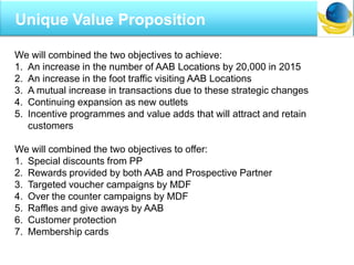 I
Unique Value Proposition
We will combined the two objectives to achieve:
1. An increase in the number of AAB Locations by 20,000 in 2015
2. An increase in the foot traffic visiting AAB Locations
3. A mutual increase in transactions due to these strategic changes
4. Continuing expansion as new outlets
5. Incentive programmes and value adds that will attract and retain
customers
We will combined the two objectives to offer:
1. Special discounts from PP
2. Rewards provided by both AAB and Prospective Partner
3. Targeted voucher campaigns by MDF
4. Over the counter campaigns by MDF
5. Raffles and give aways by AAB
6. Customer protection
7. Membership cards
 