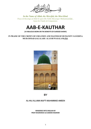 In the Name of Allah, the Merciful, the Most Kind. 
Peace & blessings of Allah be upon His Noble Messenger Muhammad , صلى الله عليه وسلم 
Upon his Family & Companions. 
AAB-E-KAUTHAR 
(A FABULOUS WORK ON THE BENEFITS OF DUROOD SHARIF) 
IN PRAISE OF THE CROWN OF CREATION AND MASTER OF HUMANITY SAYEDINA 
MUHAMMAD (SALALAHU ALAYHI WASALAM) صلى الله عليه وسلم 
BBBBYYYY 
AAAALLLL-HHHHAAAAJJJJ AAAALLLLLLLLAAAAMMMMAAAA MMMMUUUUFFFFTTTTIIII MMMMUUUUHHHHAAAAMMMMMMMMAAAADDDD AAAAMMMMEEEEEEEEN 
RENDERED INTO ENGLISH BY 
PROF KHURSHEED-UZ-ZAMAN HASHEMI 
1 
 