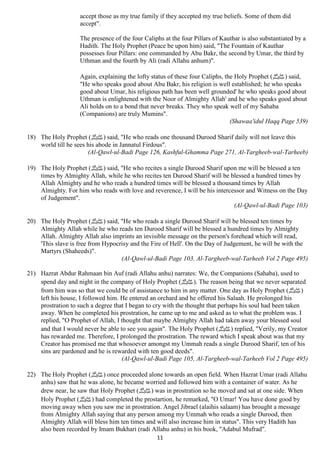 accept those as my true family if they accepted my true beliefs. Some of them did 
accept". 
The presence of the four Caliphs at the four Pillars of Kauthar is also substantiated by a 
Hadith. The Holy Prophet (Peace be upon him) said, "The Fountain of Kauthar 
possesses four Pillars: one commanded by Abu Bakr, the second by Umar, the third by 
Uthman and the fourth by Ali (radi Allahu anhum)". 
Again, explaining the lofty status of these four Caliphs, the Holy Prophet ( صلى الله عليه وسلم) said, 
"He who speaks good about Abu Bakr, his religion is well established; he who speaks 
good about Umar, his religious path has been well grounded' he who speaks good about 
Uthman is enlightened with the Noor of Almighty Allah' and he who speaks good about 
Ali holds on to a bond that never breaks. They who speak well of my Sahaba 
(Companions) are truly Mumins". 
11 
(Shawaa'idul Haqq Page 539) 
18) The Holy Prophet ( صلى الله عليه وسلم) said, "He who reads one thousand Durood Sharif daily will not leave this 
world till he sees his abode in Jannatul Firdous". 
(Al-Qawl-ul-Badi Page 126, Kashful-Ghamma Page 271, Al-Targheeb-wal-Tarheeb) 
19) The Holy Prophet ( صلى الله عليه وسلم) said, "He who recites a single Durood Sharif upon me will be blessed a ten 
times by Almighty Allah, while he who recites ten Durood Sharif will be blessed a hundred times by 
Allah Almighty and he who reads a hundred times will be blessed a thousand times by Allah 
Almighty. For him who reads with love and reverence, I will be his intercessor and Witness on the Day 
of Judgement". 
(Al-Qawl-ul-Badi Page 103) 
20) The Holy Prophet ( صلى الله عليه وسلم) said, "He who reads a single Durood Sharif will be blessed ten times by 
Almighty Allah while he who reads ten Durood Sharif will be blessed a hundred times by Almighty 
Allah. Almighty Allah also imprints an invisible message on the person's forehead which will read, 
'This slave is free from Hypocrisy and the Fire of Hell'. On the Day of Judgement, he will be with the 
Martyrs (Shaheeds)". 
(Al-Qawl-ul-Badi Page 103, Al-Targheeb-wal-Tarheeb Vol 2 Page 495) 
21) Hazrat Abdur Rahmaan bin Auf (radi Allahu anhu) narrates: We, the Companions (Sahaba), used to 
spend day and night in the company of Holy Prophet ( صلى الله عليه وسلم). The reason being that we never separated 
from him was so that we could be of assistance to him in any matter. One day as Holy Prophet ( (صلى الله عليه وسلم 
left his house, I followed him. He entered an orchard and he offered his Salaah. He prolonged his 
prostration to such a degree that I began to cry with the thought that perhaps his soul had been taken 
away. When he completed his prostration, he came up to me and asked as to what the problem was. I 
replied, "O Prophet of Allah, I thought that maybe Almighty Allah had taken away your blessed soul 
and that I would never be able to see you again". The Holy Prophet ( صلى الله عليه وسلم) replied, "Verily, my Creator 
has rewarded me. Therefore, I prolonged the prostration. The reward which I speak about was that my 
Creator has promised me that whosoever amongst my Ummah reads a single Durood Sharif, ten of his 
sins are pardoned and he is rewarded with ten good deeds". 
(Al-Qawl-ul-Badi Page 105, Al-Targheeb-wal-Tarheeb Vol 2 Page 495) 
22) The Holy Prophet ( صلى الله عليه وسلم) once proceeded alone towards an open field. When Hazrat Umar (radi Allahu 
anhu) saw that he was alone, he became worried and followed him with a container of water. As he 
drew near, he saw that Holy Prophet ( صلى الله عليه وسلم) was in prostration so he moved and sat at one side. When 
Holy Prophet ( صلى الله عليه وسلم) had completed the prostartion, he remarked, "O Umar! You have done good by 
moving away when you saw me in prostration. Angel Jibrael (alaihis salaam) has brought a message 
from Almighty Allah saying that any person among my Ummah who reads a single Durood, then 
Almighty Allah will bless him ten times and will also increase him in status". This very Hadith has 
also been recorded by Imam Bukhari (radi Allahu anhu) in his book, "Adabul Mufrad". 
 