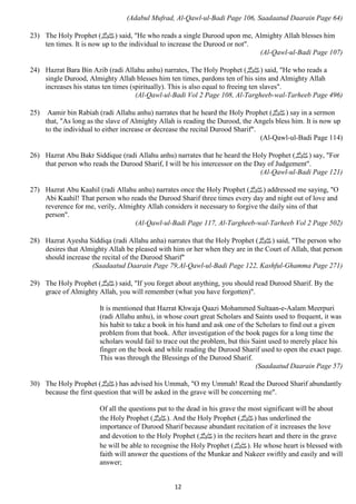 (Adabul Mufrad, Al-Qawl-ul-Badi Page 106, Saadaatud Daarain Page 64) 
23) The Holy Prophet ( صلى الله عليه وسلم) said, "He who reads a single Durood upon me, Almighty Allah blesses him 
ten times. It is now up to the individual to increase the Durood or not". 
12 
(Al-Qawl-ul-Badi Page 107) 
24) Hazrat Bara Bin Azib (radi Allahu anhu) narrates, The Holy Prophet ( صلى الله عليه وسلم) said, "He who reads a 
single Durood, Almighty Allah blesses him ten times, pardons ten of his sins and Almighty Allah 
increases his status ten times (spiritually). This is also equal to freeing ten slaves". 
(Al-Qawl-ul-Badi Vol 2 Page 108, Al-Targheeb-wal-Tarheeb Page 496) 
25) Aamir bin Rabiah (radi Allahu anhu) narrates that he heard the Holy Prophet ( صلى الله عليه وسلم) say in a sermon 
that, "As long as the slave of Almighty Allah is reading the Durood, the Angels bless him. It is now up 
to the individual to either increase or decrease the recital Durood Sharif". 
(Al-Qawl-ul-Badi Page 114) 
26) Hazrat Abu Bakr Siddique (radi Allahu anhu) narrates that he heard the Holy Prophet ( صلى الله عليه وسلم) say, "For 
that person who reads the Durood Sharif, I will be his intercessor on the Day of Judgement". 
(Al-Qawl-ul-Badi Page 121) 
27) Hazrat Abu Kaahil (radi Allahu anhu) narrates once the Holy Prophet ( صلى الله عليه وسلم) addressed me saying, "O 
Abi Kaahil! That person who reads the Durood Sharif three times every day and night out of love and 
reverence for me, verily, Almighty Allah considers it necessary to forgive the daily sins of that 
person". 
(Al-Qawl-ul-Badi Page 117, Al-Targheeb-wal-Tarheeb Vol 2 Page 502) 
28) Hazrat Ayesha Siddiqa (radi Allahu anha) narrates that the Holy Prophet ( صلى الله عليه وسلم) said, "The person who 
desires that Almighty Allah be pleased with him or her when they are in the Court of Allah, that person 
should increase the recital of the Durood Sharif" 
(Saadaatud Daarain Page 79,Al-Qawl-ul-Badi Page 122, Kashful-Ghamma Page 271) 
29) The Holy Prophet ( صلى الله عليه وسلم) said, "If you forget about anything, you should read Durood Sharif. By the 
grace of Almighty Allah, you will remember (what you have forgotten)". 
It is mentioned that Hazrat Khwaja Qaazi Mohammed Sultaan-e-Aalam Meerpuri 
(radi Allahu anhu), in whose court great Scholars and Saints used to frequent, it was 
his habit to take a book in his hand and ask one of the Scholars to find out a given 
problem from that book. After investigation of the book pages for a long time the 
scholars would fail to trace out the problem, but this Saint used to merely place his 
finger on the book and while reading the Durood Sharif used to open the exact page. 
This was through the Blessings of the Durood Sharif. 
(Saadaatud Daarain Page 57) 
30) The Holy Prophet ( صلى الله عليه وسلم) has advised his Ummah, "O my Ummah! Read the Durood Sharif abundantly 
because the first question that will be asked in the grave will be concerning me". 
Of all the questions put to the dead in his grave the most significant will be about 
the Holy Prophet ( صلى الله عليه وسلم). And the Holy Prophet ( صلى الله عليه وسلم) has underlined the 
importance of Durood Sharif because abundant recitation of it increases the love 
and devotion to the Holy Prophet ( صلى الله عليه وسلم) in the reciters heart and there in the grave 
he will be able to recognise the Holy Prophet ( صلى الله عليه وسلم). He whose heart is blessed with 
faith will answer the questions of the Munkar and Nakeer swiftly and easily and will 
answer; 
 