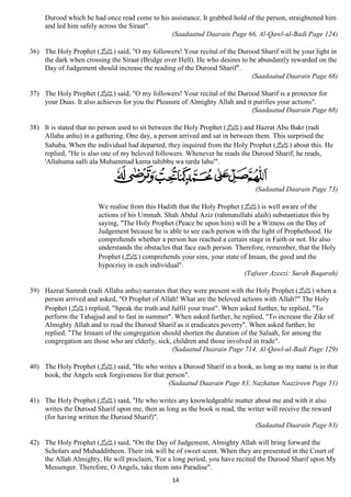 Durood which he had once read come to his assistance. It grabbed hold of the person, straightened him 
and led him safely across the Siraat". 
(Saadaatud Daarain Page 66, Al-Qawl-ul-Badi Page 124) 
36) The Holy Prophet ( صلى الله عليه وسلم) said, "O my followers! Your recital of the Durood Sharif will be your light in 
the dark when crossing the Siraat (Bridge over Hell). He who desires to be abundantly rewarded on the 
Day of Judgement should increase the reading of the Durood Sharif". 
14 
(Saadaatud Daarain Page 68) 
37) The Holy Prophet ( صلى الله عليه وسلم) said, "O my followers! Your recital of the Durood Sharif is a protector for 
your Duas. It also achieves for you the Pleasure of Almighty Allah and it purifies your actions". 
(Saadaatud Daarain Page 68) 
38) It is stated that no person used to sit between the Holy Prophet ( صلى الله عليه وسلم) and Hazrat Abu Bakr (radi 
Allahu anhu) in a gathering. One day, a person arrived and sat in between them. This surprised the 
Sahaba. When the individual had departed, they inquired from the Holy Prophet ( صلى الله عليه وسلم) about this. He 
replied, "He is also one of my beloved followers. Whenever he reads the Durood Sharif, he reads, 
'Allahuma salli ala Muhammad kama tahibbu wa tarda lahu'". 
(Sadaatud Daarain Page 73) 
We realise from this Hadith that the Holy Prophet ( صلى الله عليه وسلم) is well aware of the 
actions of his Ummah. Shah Abdul Aziz (rahmatullahi alaih) substantiates this by 
saying, "The Holy Prophet (Peace be upon him) will be a Witness on the Day of 
Judgement because he is able to see each person with the light of Prophethood. He 
comprehends whether a person has reached a certain stage in Faith or not. He also 
understands the obstacles that face each person. Therefore, remember, that the Holy 
Prophet ( صلى الله عليه وسلم) comprehends your sins, your state of Imaan, the good and the 
hypocrisy in each individual". 
(Tafseer Azeezi: Surah Baqarah) 
39) Hazrat Samrah (radi Allahu anhu) narrates that they were present with the Holy Prophet ( صلى الله عليه وسلم) when a 
person arrived and asked, "O Prophet of Allah! What are the beloved actions with Allah?" The Holy 
Prophet ( صلى الله عليه وسلم) replied, "Speak the truth and fulfil your trust". When asked further, he replied, "To 
perform the Tahajjud and to fast in summer". When asked further, he replied, "To increase the Zikr of 
Almighty Allah and to read the Durood Sharif as it eradicates poverty". When asked further, he 
replied, "The Imaam of the congregation should shorten the duration of the Salaah, for among the 
congregation are those who are elderly, sick, children and those involved in trade". 
(Sadaatud Daarain Page 714, Al-Qawl-ul-Badi Page 129) 
40) The Holy Prophet ( صلى الله عليه وسلم) said, "He who writes a Durood Sharif in a book, as long as my name is in that 
book, the Angels seek forgiveness for that person". 
(Sadaatud Daarain Page 83, Nazhatun Naazireen Page 31) 
41) The Holy Prophet ( صلى الله عليه وسلم) said, "He who writes any knowledgeable matter about me and with it also 
writes the Durood Sharif upon me, then as long as the book is read, the writer will receive the reward 
(for having written the Durood Sharif)". 
(Sadaatud Daarain Page 83) 
42) The Holy Prophet ( صلى الله عليه وسلم) said, "On the Day of Judgement, Almighty Allah will bring forward the 
Scholars and Muhadditheen. Their ink will be of sweet scent. When they are presented in the Court of 
the Allah Almighty, He will proclaim, 'For a long period, you have recited the Durood Sharif upon My 
Messenger. Therefore, O Angels, take them into Paradise". 
 